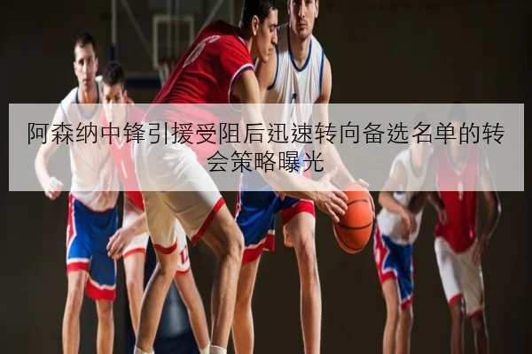 阿森纳中锋引援受阻后迅速转向备选名单的转会策略曝光